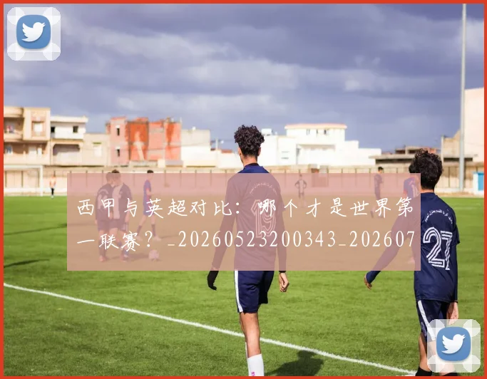 西甲与英超对比：哪个才是世界第一联赛？_20260523200343_20260710011955