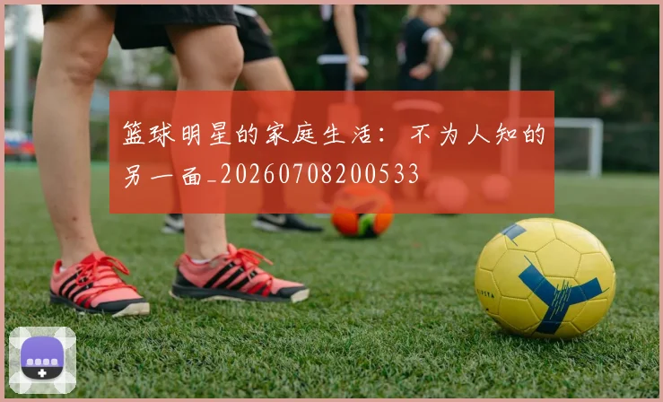 篮球明星的家庭生活:不为人知的另一面_20260708200533
