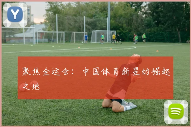 聚焦全运会:中国体育新星的崛起之地