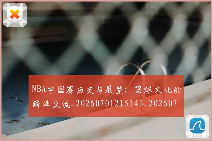 NBA中国赛历史与展望:篮球文化的跨洋交流_20260701215143_20260714204624