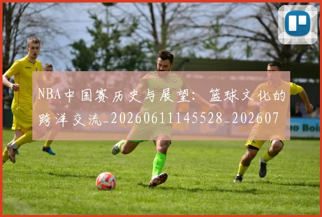 NBA中国赛历史与展望：篮球文化的跨洋交流_20260611145528_20260715181536