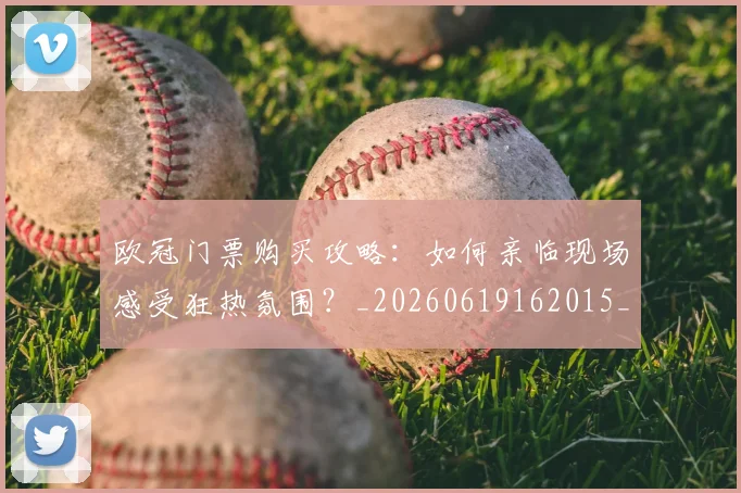 欧冠门票购买攻略:如何亲临现场感受狂热氛围?_20260619162015_20260708190801