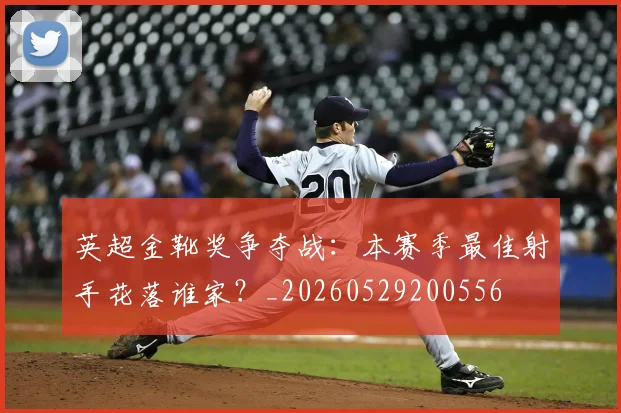 英超金靴奖争夺战：本赛季最佳射手花落谁家？_20260529200556