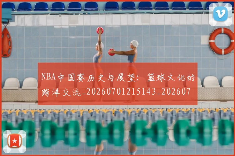 NBA中国赛历史与展望：篮球文化的跨洋交流_20260701215143_20260714204624
