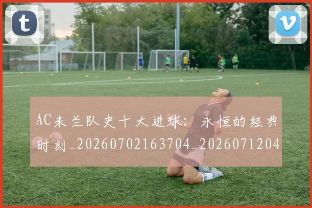 AC米兰队史十大进球：永恒的经典时刻_20260702163704_20260712042100