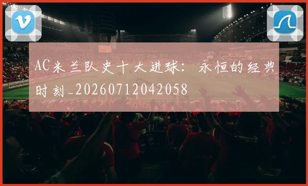 AC米兰队史十大进球:永恒的经典时刻_20260712042058