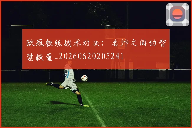 欧冠教练战术对决：名帅之间的智慧较量_20260620205241