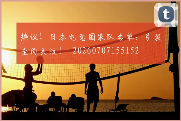 热议！日本电竞国家队名单，引发全民关注！_20260707155152