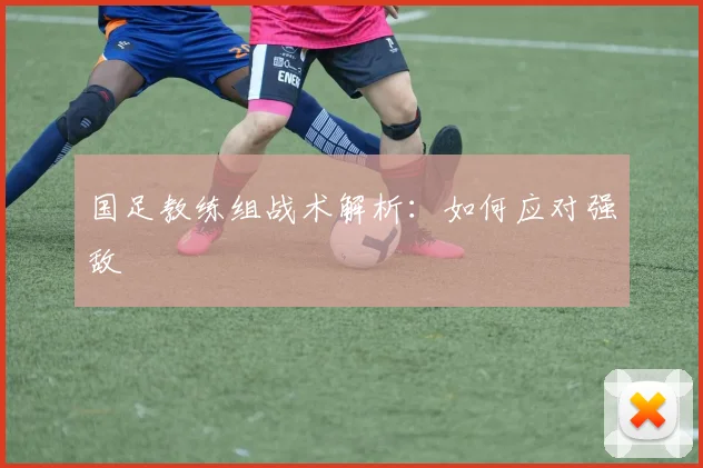 国足教练组战术解析：如何应对强敌