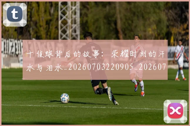 十佳球背后的故事：荣耀时刻的汗水与泪水_20260703220905_20260718202713