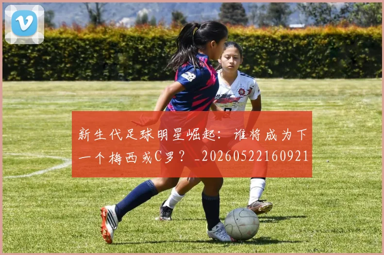 新生代足球明星崛起:谁将成为下一个梅西或C罗?_20260522160921_20260707020952