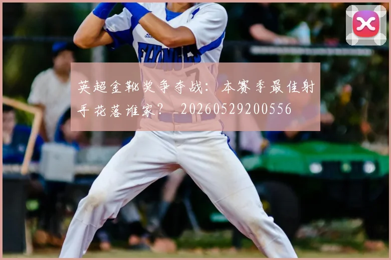 英超金靴奖争夺战：本赛季最佳射手花落谁家？_20260529200556