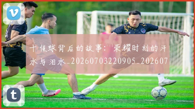 十佳球背后的故事:荣耀时刻的汗水与泪水_20260703220905_20260718202713