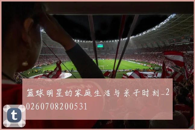 篮球明星的家庭生活与亲子时刻_20260708200531