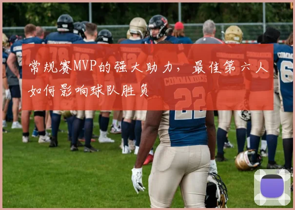 常规赛MVP的强大助力，最佳第六人如何影响球队胜负